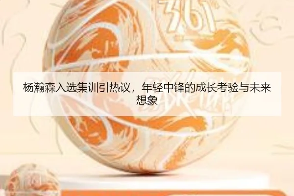 杨瀚森入选集训引热议，年轻中锋的成长考验与未来想象